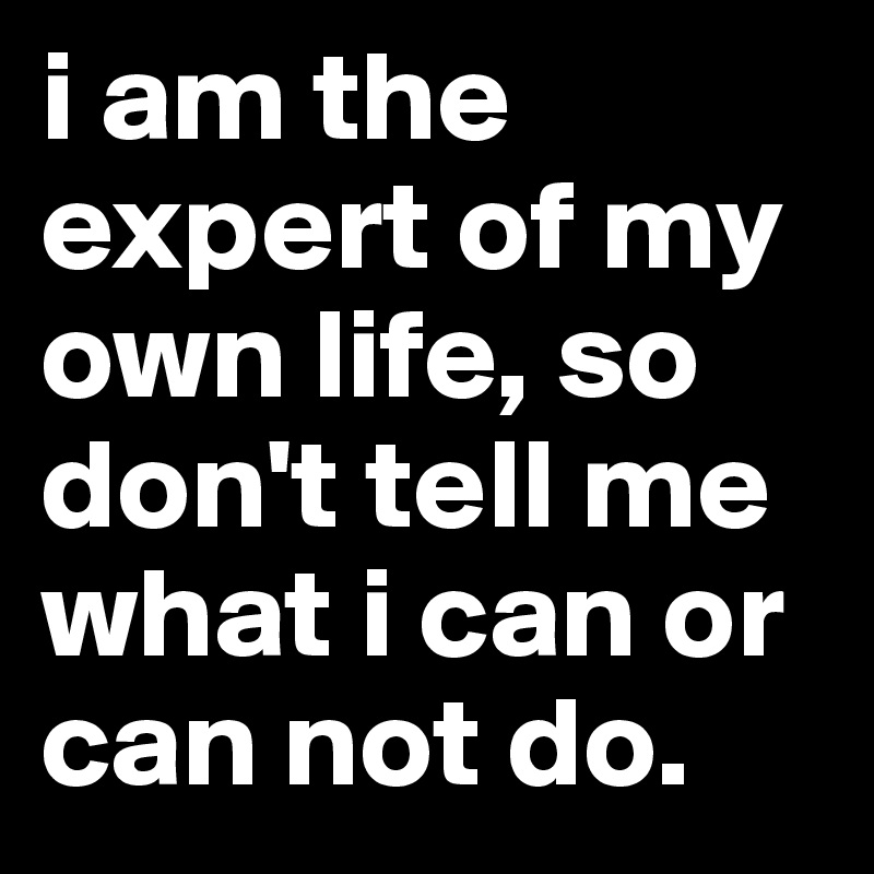 i am the expert of my own life, so don't tell me what i can or can not do. 