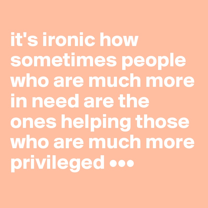 
it's ironic how sometimes people who are much more in need are the ones helping those who are much more privileged •••
