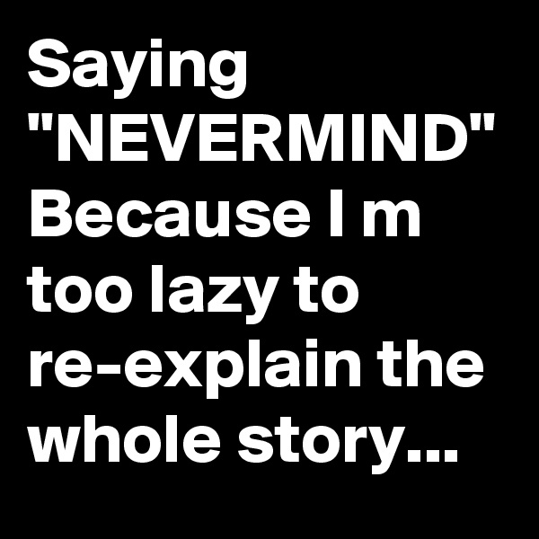 Saying "NEVERMIND"
Because I m too lazy to re-explain the whole story...