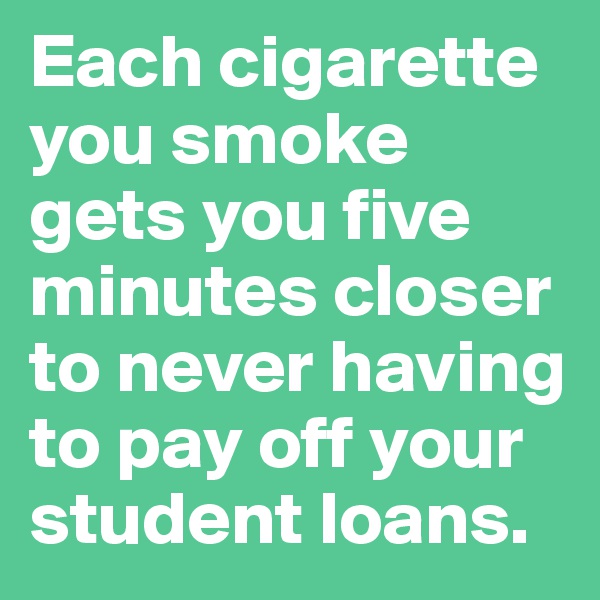 Each cigarette you smoke gets you five minutes closer to never having to pay off your student loans.