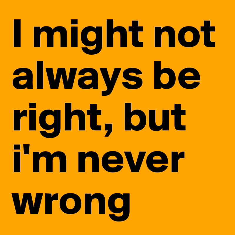 I might not always be right, but i'm never wrong