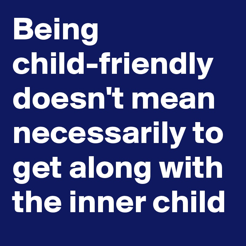 Being child-friendly doesn't mean necessarily to get along with the inner child