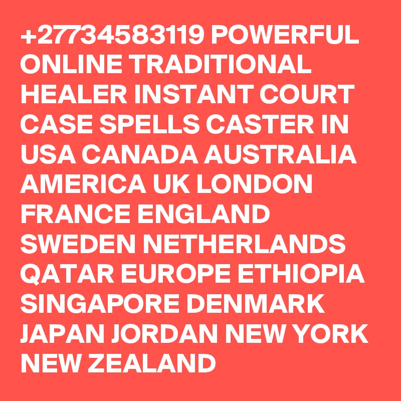 +27734583119 POWERFUL ONLINE TRADITIONAL HEALER INSTANT COURT CASE SPELLS CASTER IN USA CANADA AUSTRALIA AMERICA UK LONDON FRANCE ENGLAND SWEDEN NETHERLANDS QATAR EUROPE ETHIOPIA SINGAPORE DENMARK JAPAN JORDAN NEW YORK NEW ZEALAND