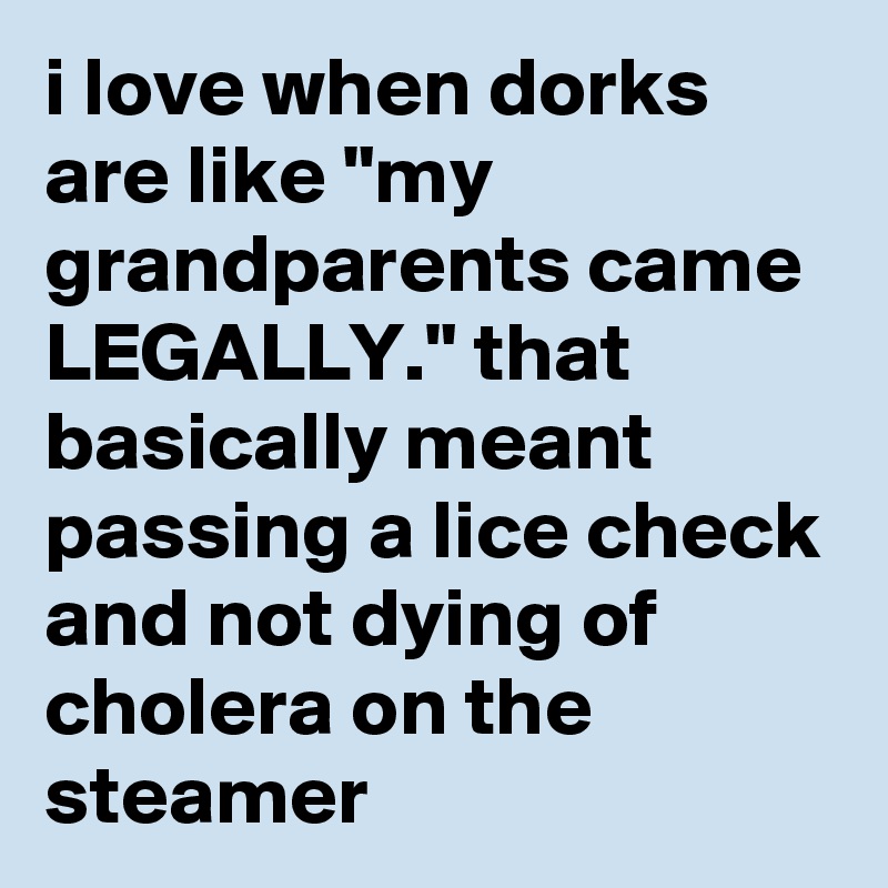 i love when dorks are like "my grandparents came LEGALLY." that basically meant passing a lice check and not dying of cholera on the steamer