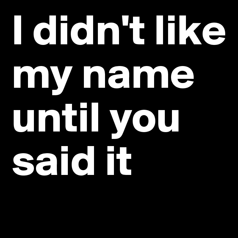 I didn't like my name 
until you said it 