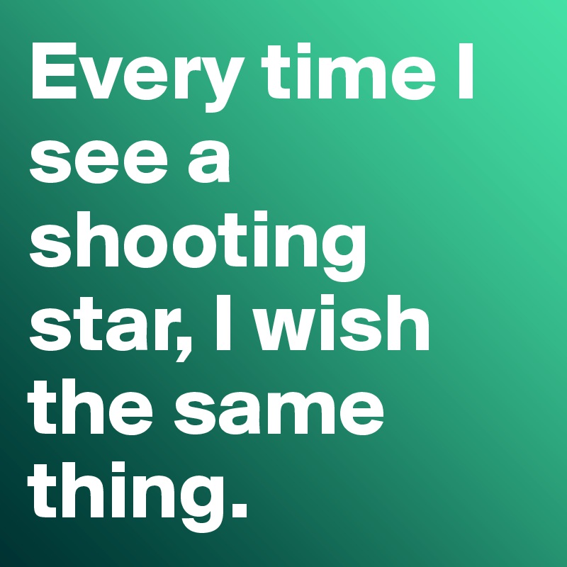 Every time I see a shooting star, I wish the same thing.