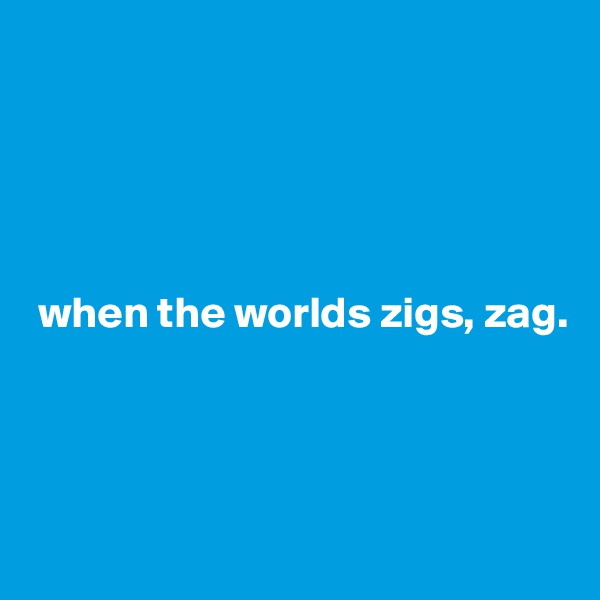





 when the worlds zigs, zag.




