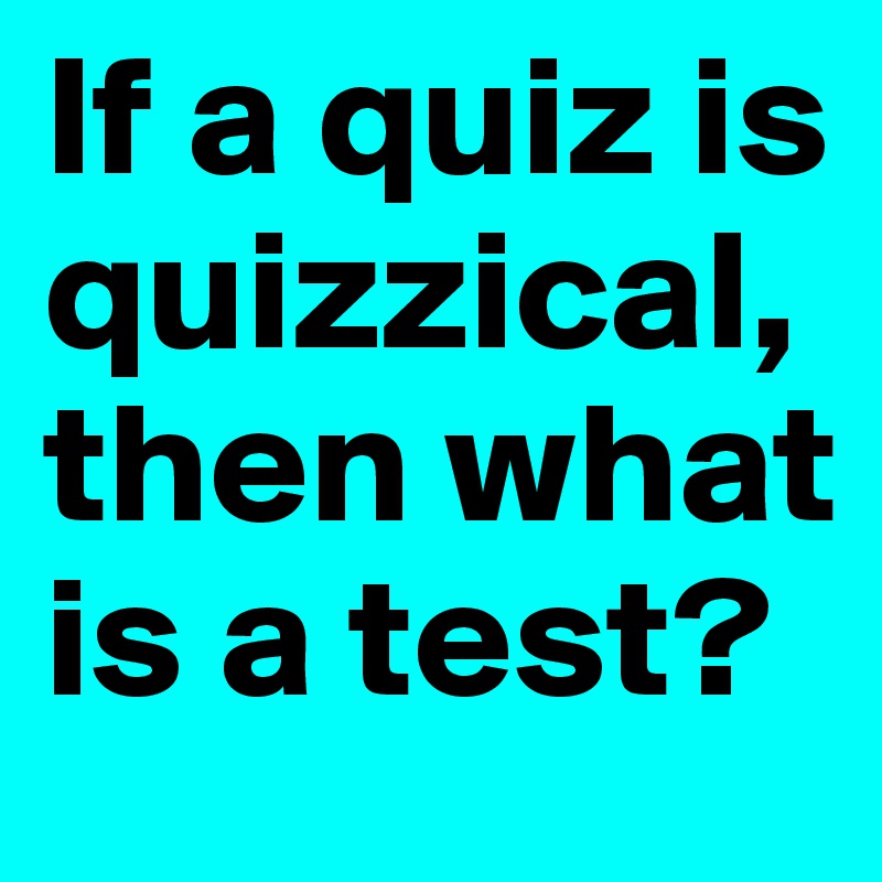 If a quiz is quizzical, then what is a test?