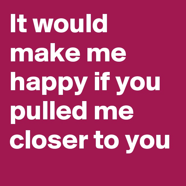 It would make me happy if you pulled me closer to you