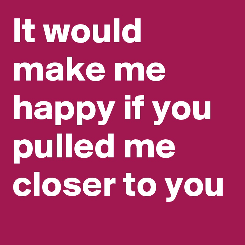It would make me happy if you pulled me closer to you