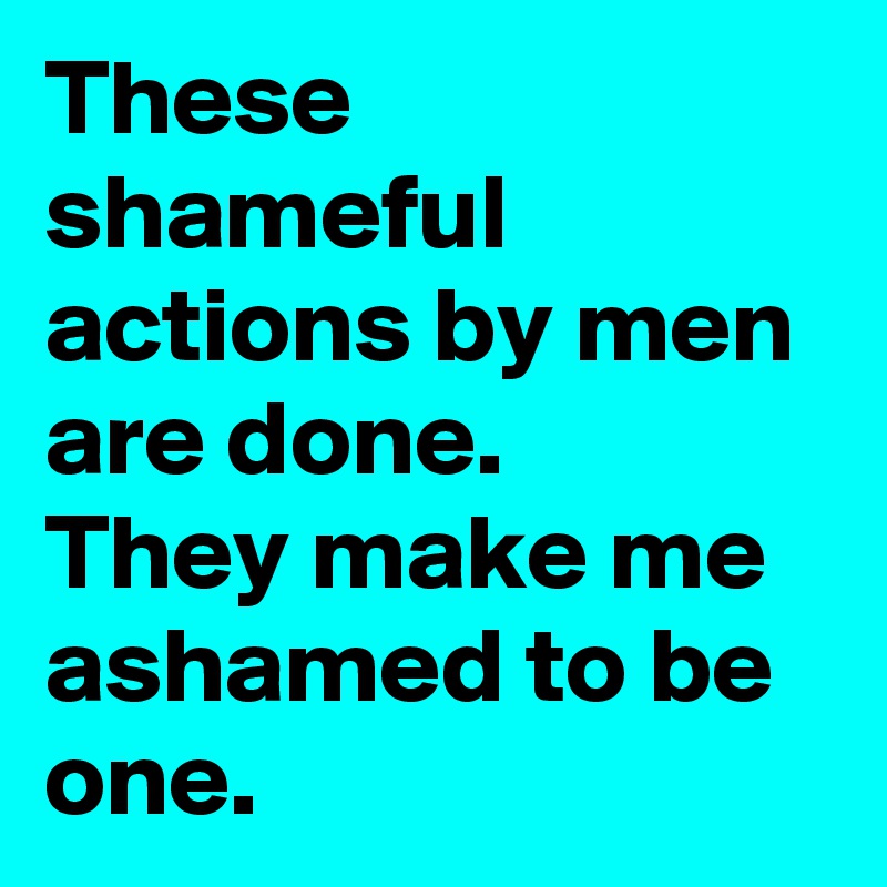 These shameful actions by men are done. 
They make me ashamed to be one.
