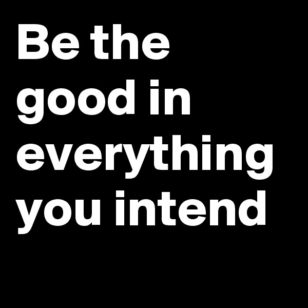 Be the good in everything you intend 