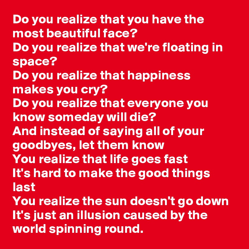 Do you realize that you have the most beautiful face?
Do you realize that we're floating in space?
Do you realize that happiness makes you cry?
Do you realize that everyone you know someday will die?
And instead of saying all of your goodbyes, let them know 
You realize that life goes fast
It's hard to make the good things last 
You realize the sun doesn't go down
It's just an illusion caused by the world spinning round.