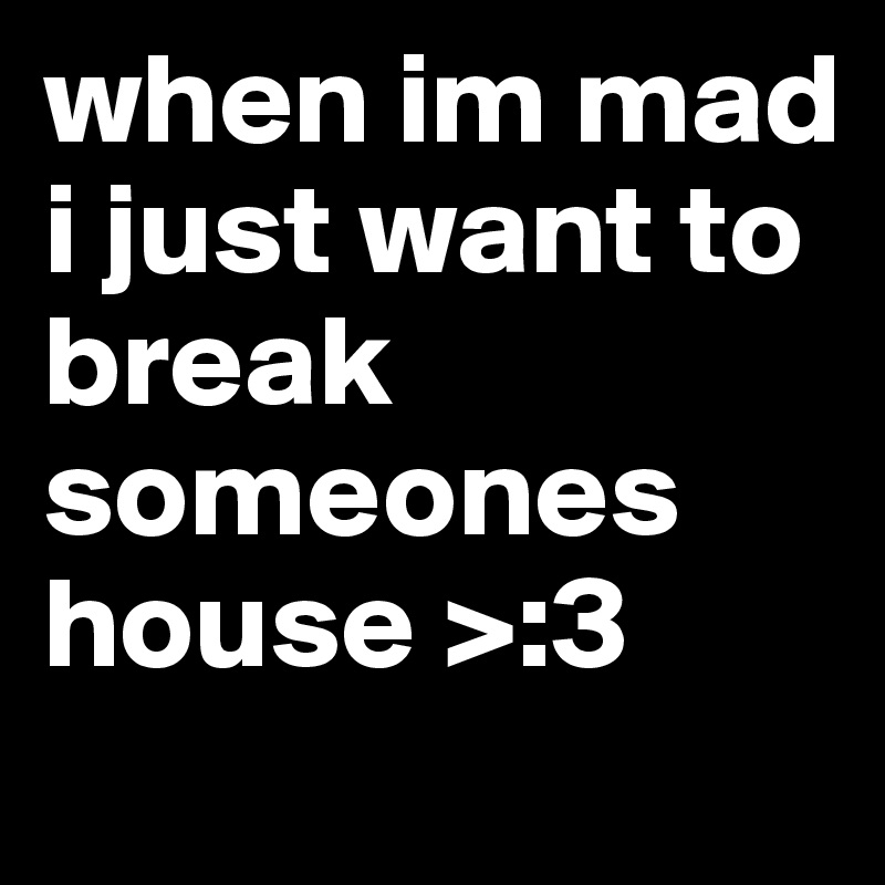 when im mad i just want to break someones house >:3