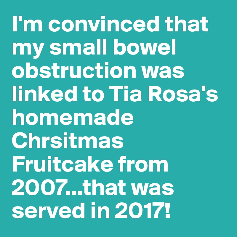 I'm convinced that my small bowel obstruction was linked to Tia Rosa's homemade Chrsitmas Fruitcake from 2007...that was served in 2017!
