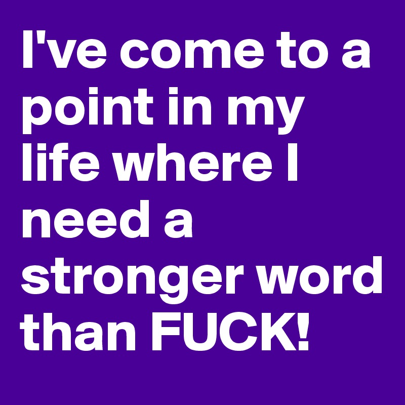 I've come to a point in my life where I need a stronger word than FUCK!