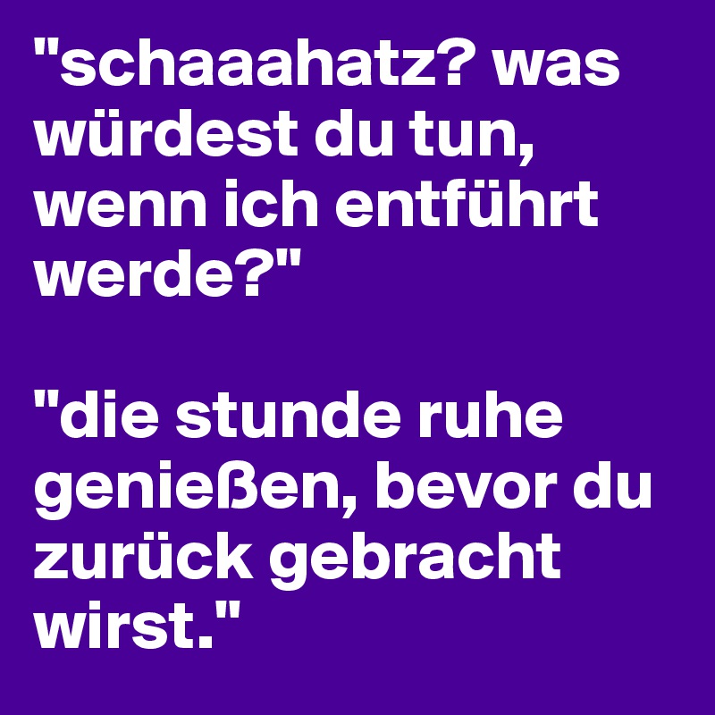 "schaaahatz? was würdest du tun, wenn ich entführt werde?"

"die stunde ruhe genießen, bevor du zurück gebracht wirst."