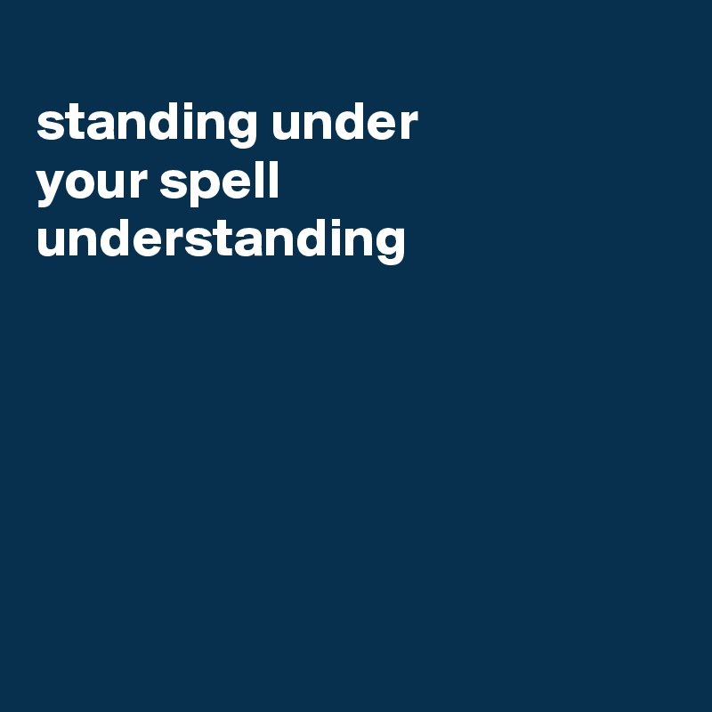 
standing under
your spell
understanding






