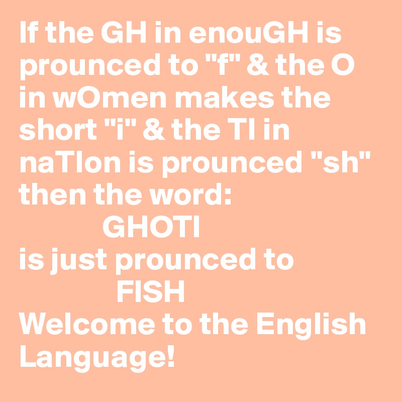 If the GH in enouGH is prounced to "f" & the O in wOmen makes the short "i" & the TI in naTIon is prounced "sh" then the word:
             GHOTI
is just prounced to 
               FISH
Welcome to the English Language!