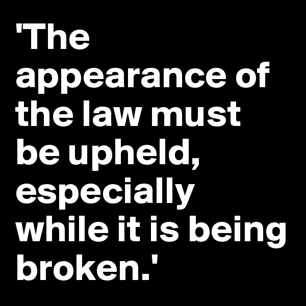 'The appearance of the law must be upheld, especially while it is being broken.'