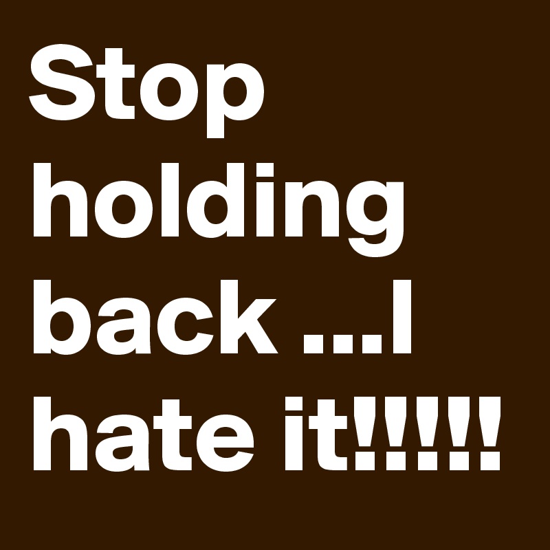 Stop holding back ...I hate it!!!!!