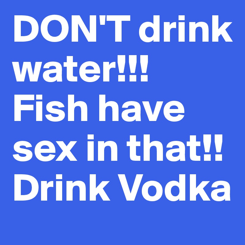 DON'T drink water!!! 
Fish have sex in that!!
Drink Vodka