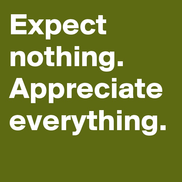 Expect nothing.
Appreciate everything.