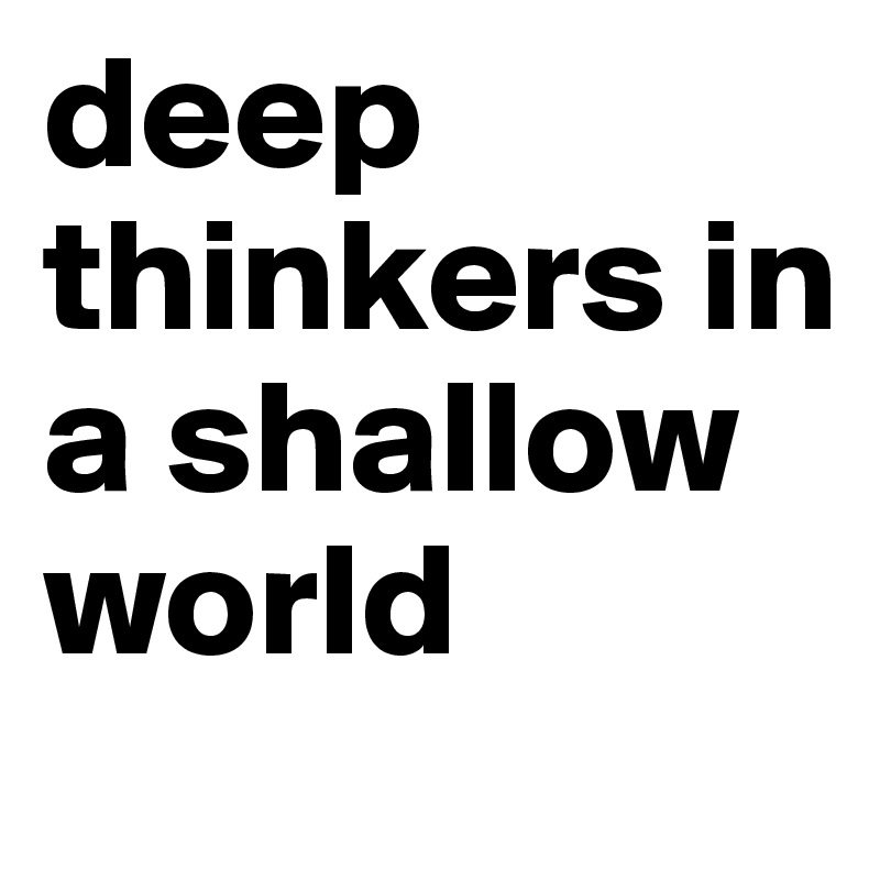 deep thinkers in a shallow world