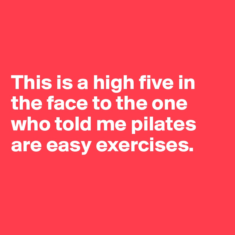 


This is a high five in the face to the one who told me pilates are easy exercises.


