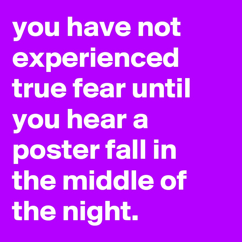 you have not experienced true fear until you hear a poster fall in the middle of the night.