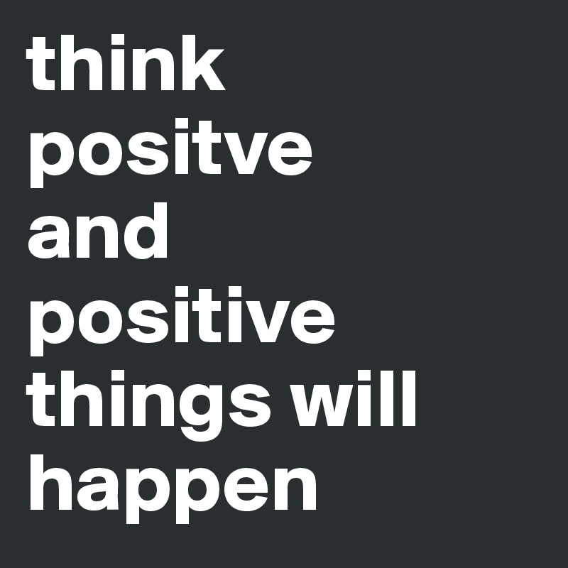 think 
positve 
and 
positive things will happen
