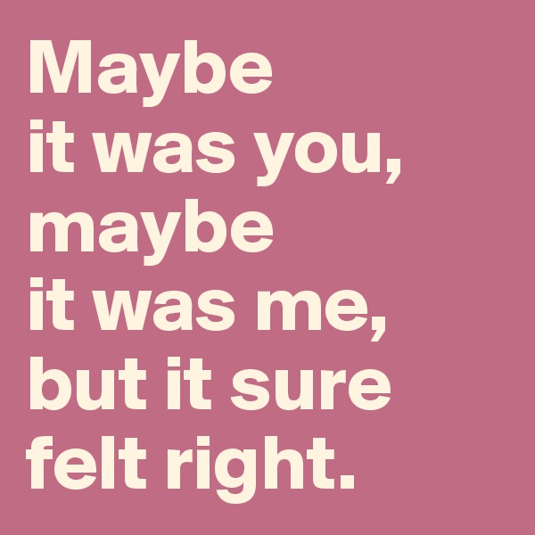 Maybe 
it was you,
maybe 
it was me,
but it sure 
felt right.