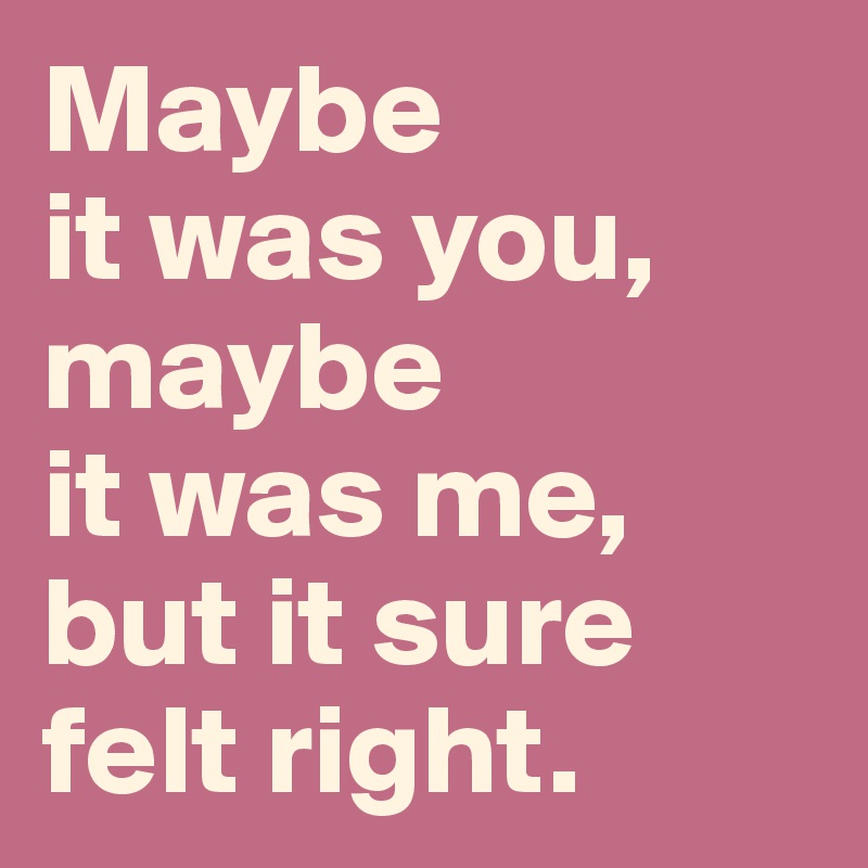 Maybe 
it was you,
maybe 
it was me,
but it sure 
felt right.
