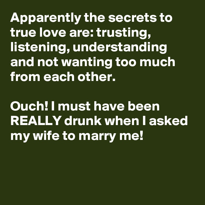 Apparently the secrets to true love are: trusting, listening, understanding and not wanting too much from each other.

Ouch! I must have been REALLY drunk when I asked my wife to marry me!



