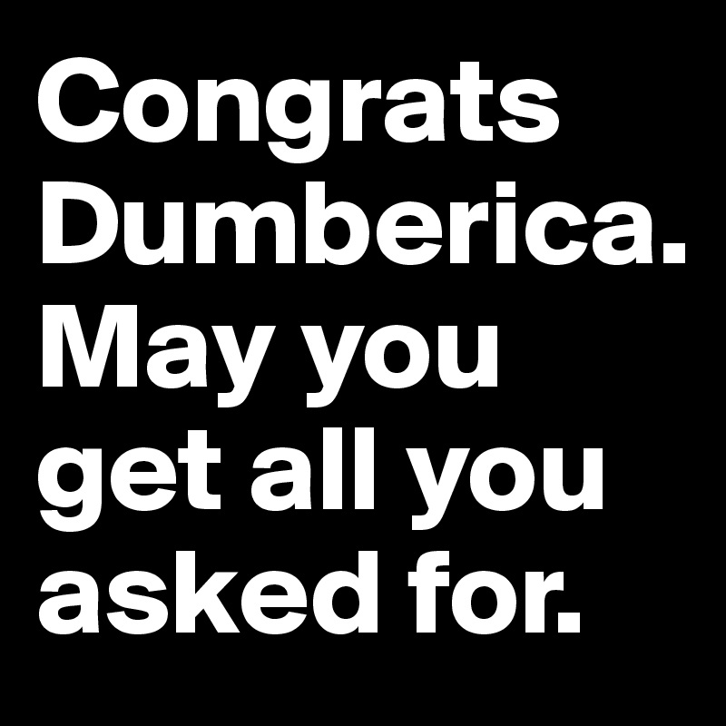 Congrats Dumberica.
May you get all you asked for.