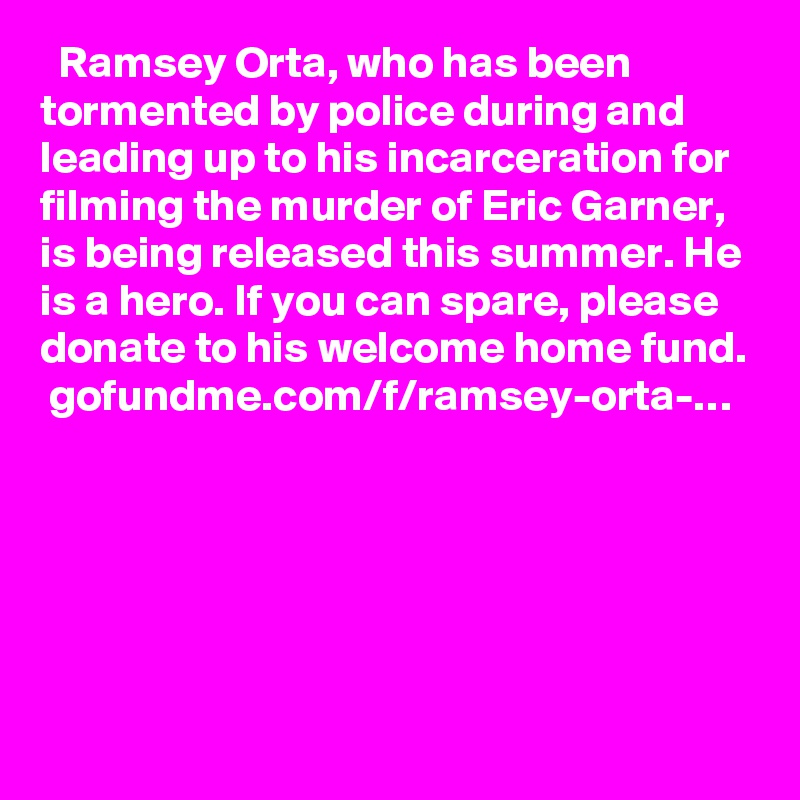   Ramsey Orta, who has been tormented by police during and leading up to his incarceration for filming the murder of Eric Garner, is being released this summer. He is a hero. If you can spare, please donate to his welcome home fund.
 gofundme.com/f/ramsey-orta-…
