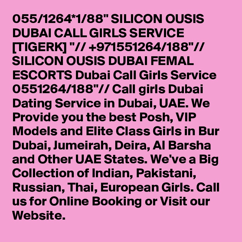 055/1264*1/88" SILICON OUSIS DUBAI CALL GIRLS SERVICE [TIGERK] "// +971551264/188"// SILICON OUSIS DUBAI FEMAL ESCORTS Dubai Call Girls Service 0551264/188"// Call girls Dubai Dating Service in Dubai, UAE. We Provide you the best Posh, VIP Models and Elite Class Girls in Bur Dubai, Jumeirah, Deira, Al Barsha and Other UAE States. We've a Big Collection of Indian, Pakistani, Russian, Thai, European Girls. Call us for Online Booking or Visit our Website.