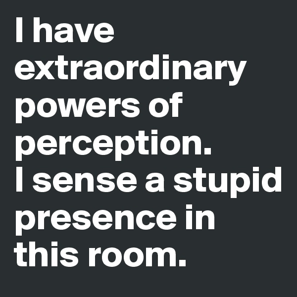 I have 
extraordinary powers of perception. 
I sense a stupid presence in this room.