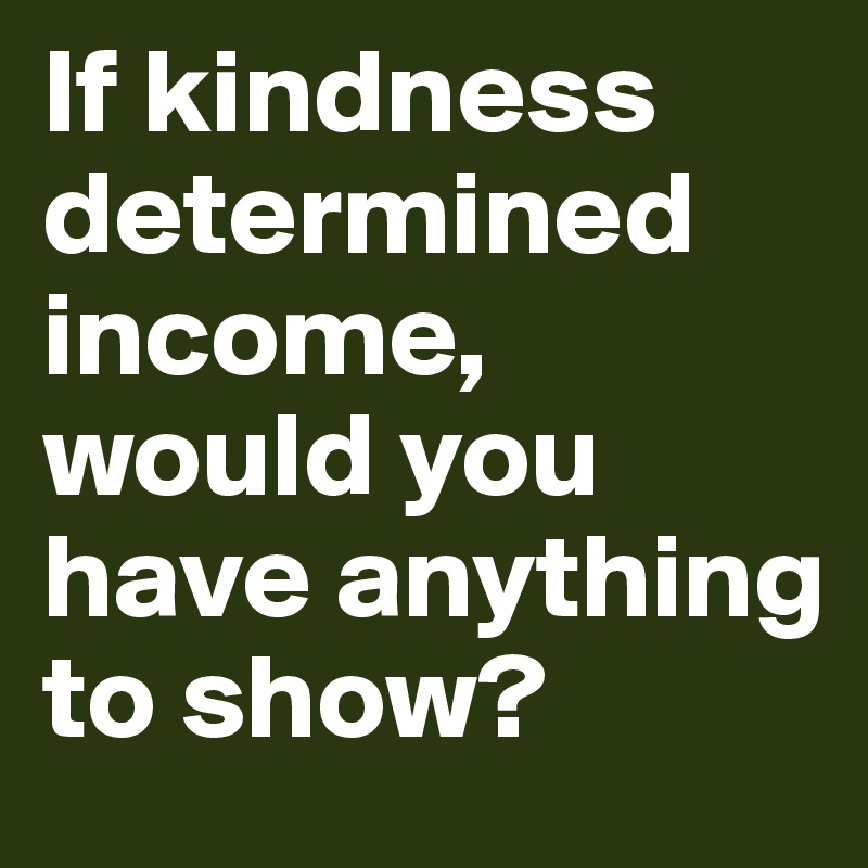 If kindness determined income, would you have anything to show?