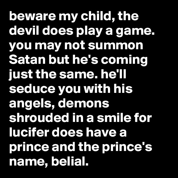 beware my child, the devil does play a game. you may not summon Satan but he's coming just the same. he'll seduce you with his angels, demons shrouded in a smile for lucifer does have a prince and the prince's name, belial.