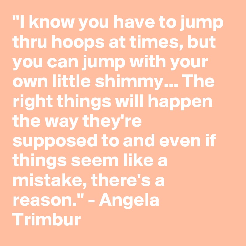 "I know you have to jump thru hoops at times, but you can jump with your own little shimmy... The right things will happen the way they're supposed to and even if things seem like a mistake, there's a reason." - Angela Trimbur