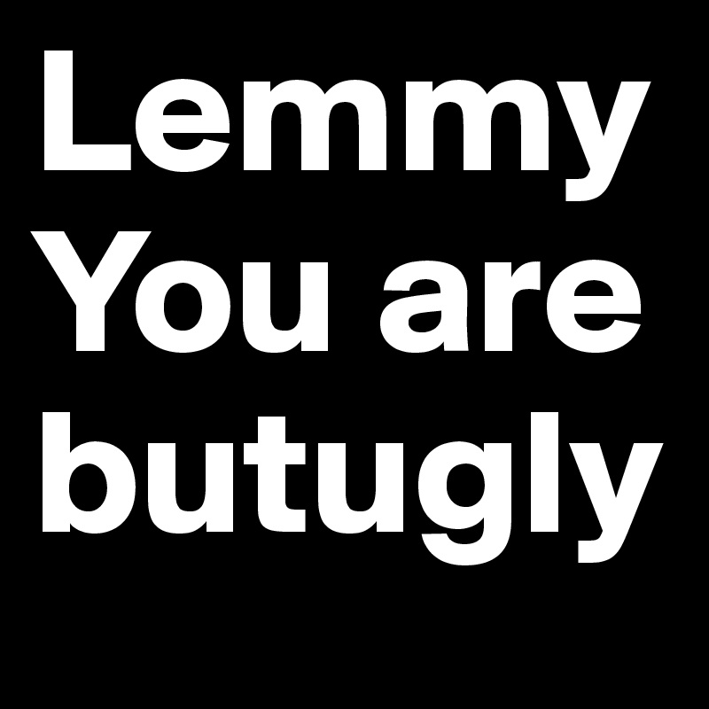 Lemmy
You are butugly