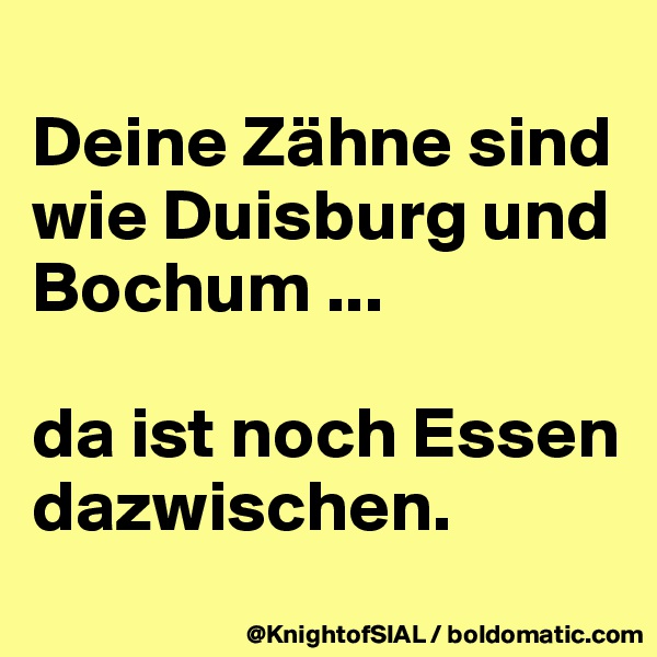 
Deine Zähne sind wie Duisburg und Bochum ... 

da ist noch Essen dazwischen.
