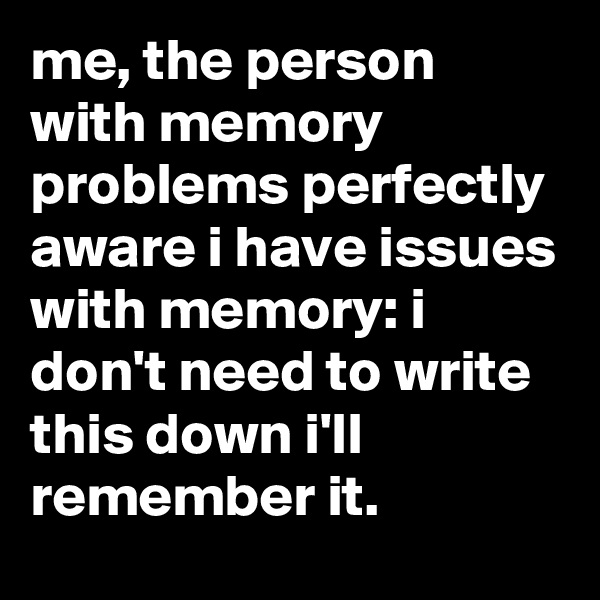me, the person with memory problems perfectly aware i have issues with memory: i don't need to write this down i'll remember it.