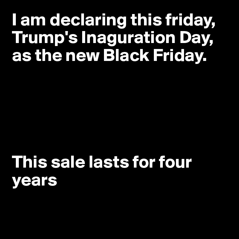 I am declaring this friday, Trump's Inaguration Day, as the new Black Friday.





This sale lasts for four years

