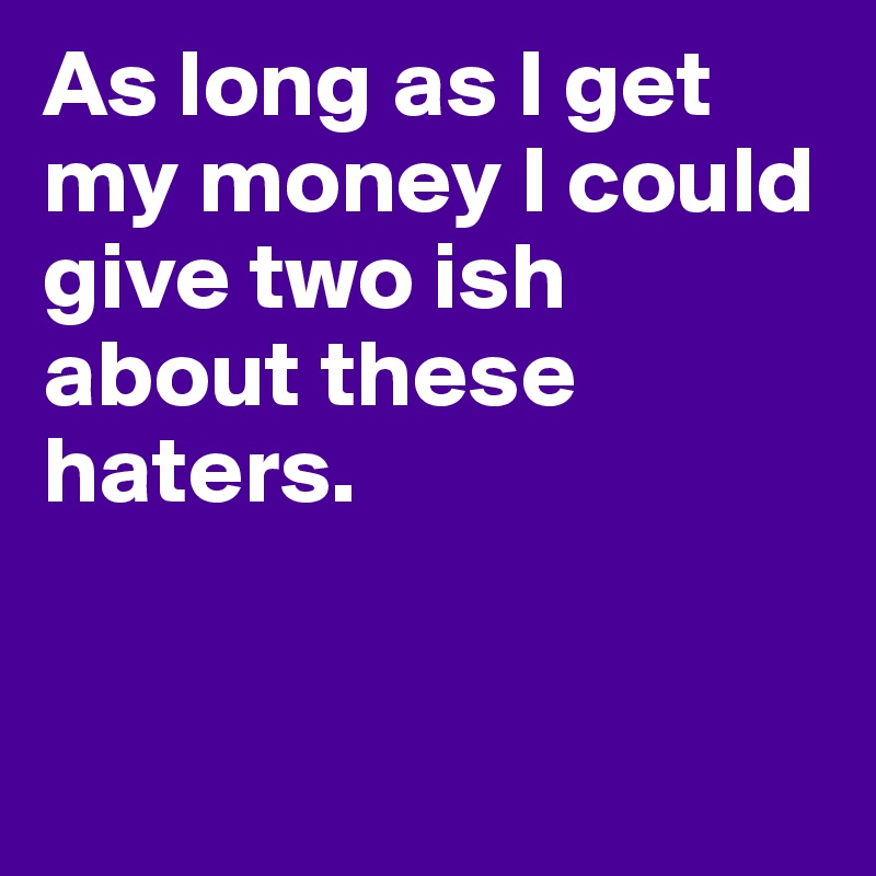 As long as I get my money I could give two ish about these haters.	


