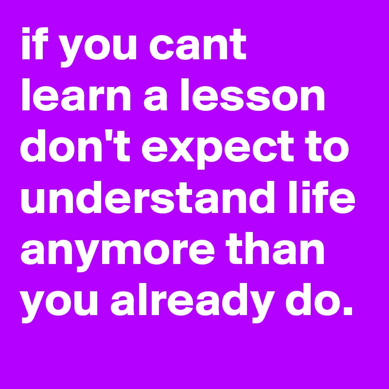 if you cant learn a lesson don't expect to understand life anymore than you already do.
