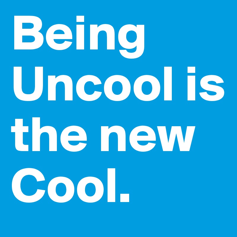 Being Uncool is the new Cool.