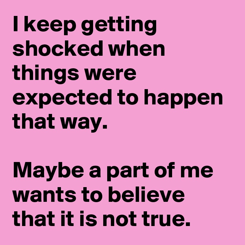 I keep getting shocked when things were expected to happen that way. Maybe a part of me wants to