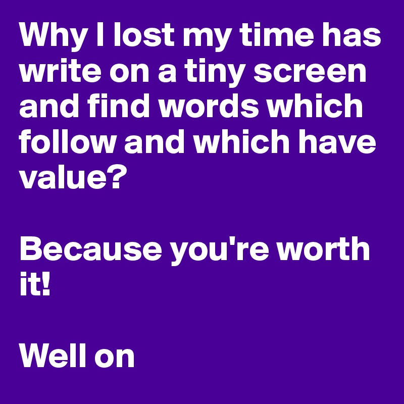 Why I lost my time has write on a tiny screen and find words which follow and which have value?

Because you're worth it!

Well on